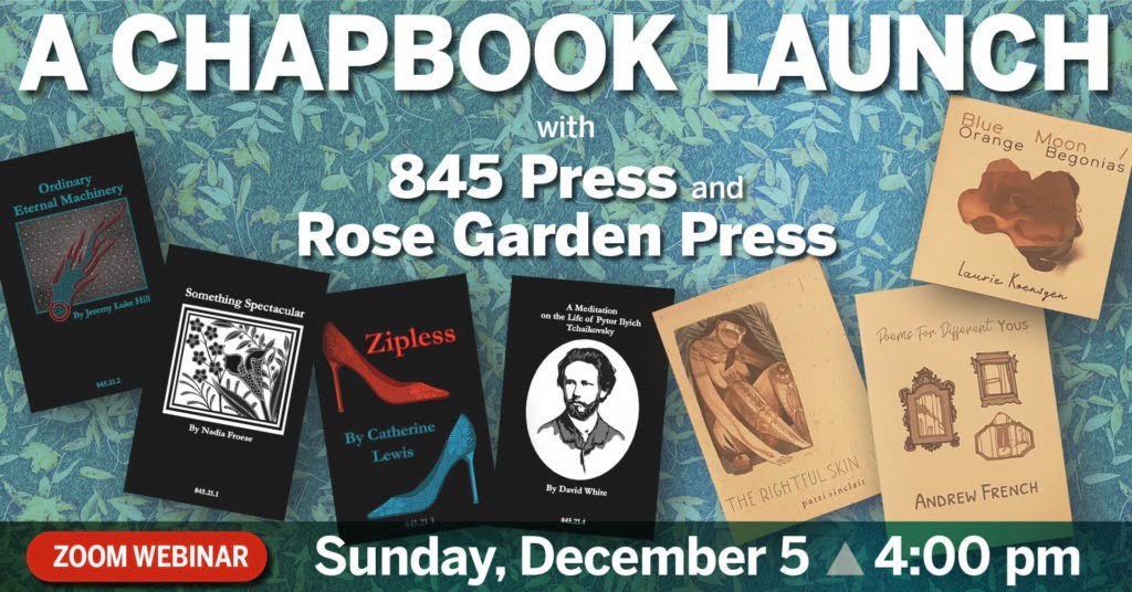 A Chapbook Launch with 845 Press and Rose Garden Press Featuring: Nadia Froese, Jeremy Luke Hill, Catherine Lewis, David White, patti sinclair, Andrew French, and Laurie Koensgen. Sunday December 5th, 4:00pm Eastern Time