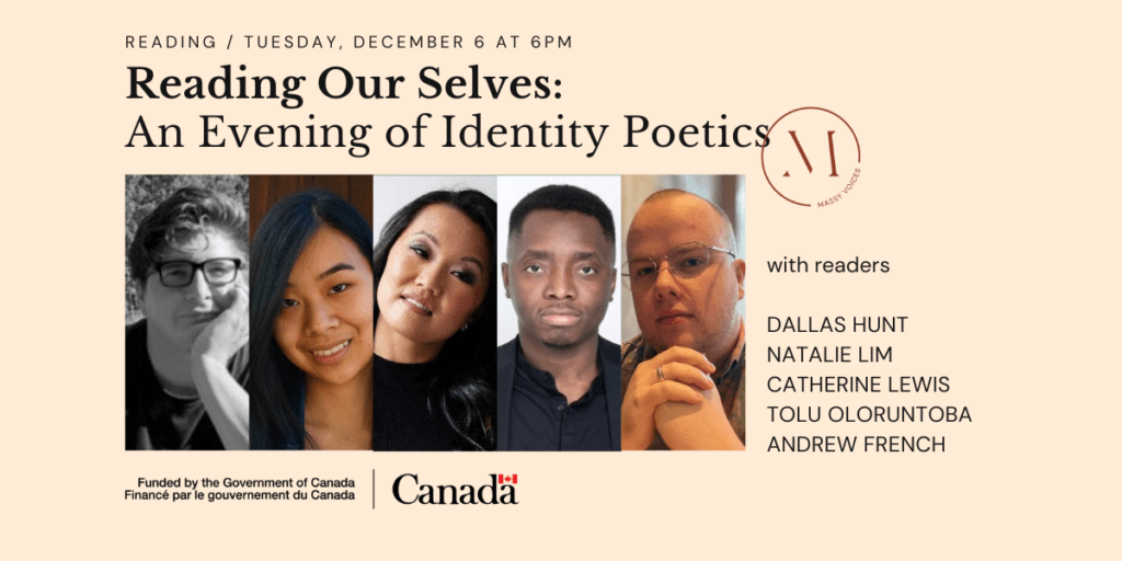 On Tuesday, December 6 at 6pm, join Massy Arts Society, Massy Books and a collective of literary talents for Reading Our Selves: An Evening of Identity Poetics featuring: Dallas Hunt, Natalie Lim, Catherine Lewis, Tolu Oloruntoba and Andrew French.