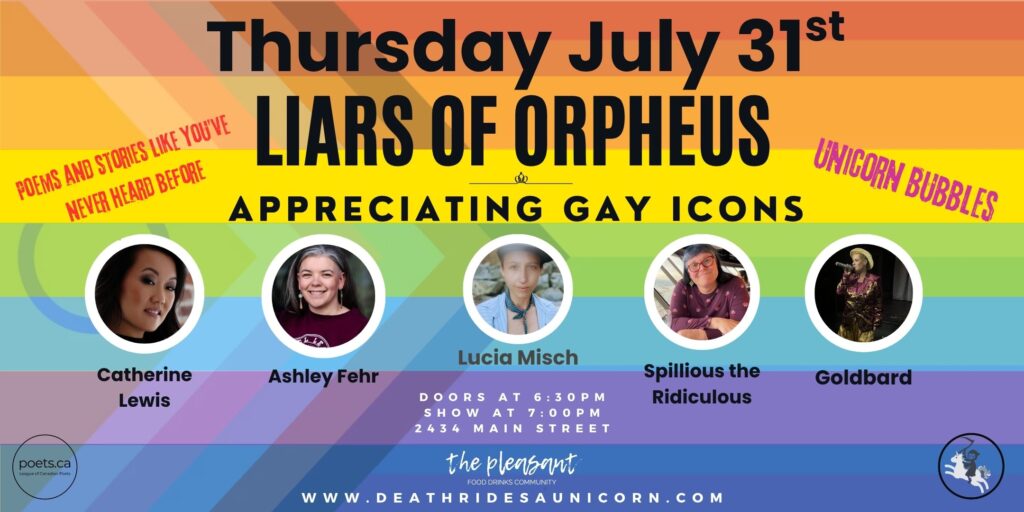 Thursday, July 31st, Liars of Orpheus: Appreciating Gay Icons, featuring Catherine Lewis, Ashley Fehr, Spillious the Ridiculous, and Goldbard, hosted by Lucia Misch. Doors at 6:30pm, Show at 7:00pm, at The Pleasant, 2434 Main Street, Vancouver. www.deathridesaunicorn.com